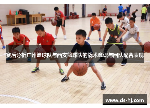 赛后分析广州篮球队与西安篮球队的战术意识与团队配合表现