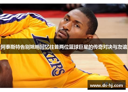 阿泰斯特告别姚明回忆往昔两位篮球巨星的传奇对决与友谊