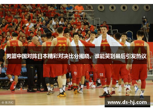 男篮中国对阵日本精彩对决比分揭晓，谁能笑到最后引发热议